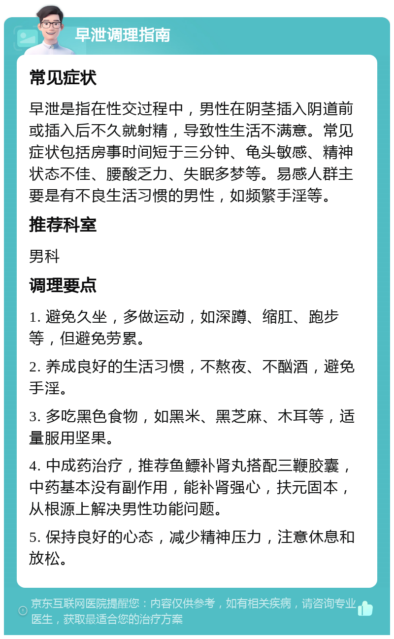 早泄调理指南 常见症状 早泄是指在性交过程中，男性在阴茎插入阴道前或插入后不久就射精，导致性生活不满意。常见症状包括房事时间短于三分钟、龟头敏感、精神状态不佳、腰酸乏力、失眠多梦等。易感人群主要是有不良生活习惯的男性，如频繁手淫等。 推荐科室 男科 调理要点 1. 避免久坐，多做运动，如深蹲、缩肛、跑步等，但避免劳累。 2. 养成良好的生活习惯，不熬夜、不酗酒，避免手淫。 3. 多吃黑色食物，如黑米、黑芝麻、木耳等，适量服用坚果。 4. 中成药治疗，推荐鱼鳔补肾丸搭配三鞭胶囊，中药基本没有副作用，能补肾强心，扶元固本，从根源上解决男性功能问题。 5. 保持良好的心态，减少精神压力，注意休息和放松。