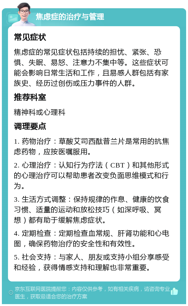 焦虑症的治疗与管理 常见症状 焦虑症的常见症状包括持续的担忧、紧张、恐惧、失眠、易怒、注意力不集中等。这些症状可能会影响日常生活和工作，且易感人群包括有家族史、经历过创伤或压力事件的人群。 推荐科室 精神科或心理科 调理要点 1. 药物治疗：草酸艾司西酞普兰片是常用的抗焦虑药物，应按医嘱服用。 2. 心理治疗：认知行为疗法（CBT）和其他形式的心理治疗可以帮助患者改变负面思维模式和行为。 3. 生活方式调整：保持规律的作息、健康的饮食习惯、适量的运动和放松技巧（如深呼吸、冥想）都有助于缓解焦虑症状。 4. 定期检查：定期检查血常规、肝肾功能和心电图，确保药物治疗的安全性和有效性。 5. 社会支持：与家人、朋友或支持小组分享感受和经验，获得情感支持和理解也非常重要。