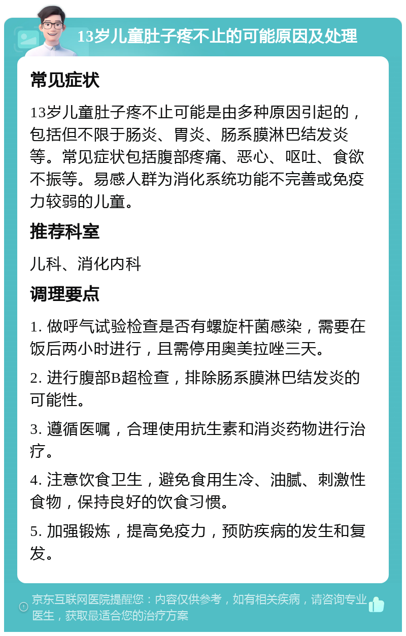 13岁儿童肚子疼不止的可能原因及处理 常见症状 13岁儿童肚子疼不止可能是由多种原因引起的，包括但不限于肠炎、胃炎、肠系膜淋巴结发炎等。常见症状包括腹部疼痛、恶心、呕吐、食欲不振等。易感人群为消化系统功能不完善或免疫力较弱的儿童。 推荐科室 儿科、消化内科 调理要点 1. 做呼气试验检查是否有螺旋杆菌感染，需要在饭后两小时进行，且需停用奥美拉唑三天。 2. 进行腹部B超检查，排除肠系膜淋巴结发炎的可能性。 3. 遵循医嘱，合理使用抗生素和消炎药物进行治疗。 4. 注意饮食卫生，避免食用生冷、油腻、刺激性食物，保持良好的饮食习惯。 5. 加强锻炼，提高免疫力，预防疾病的发生和复发。