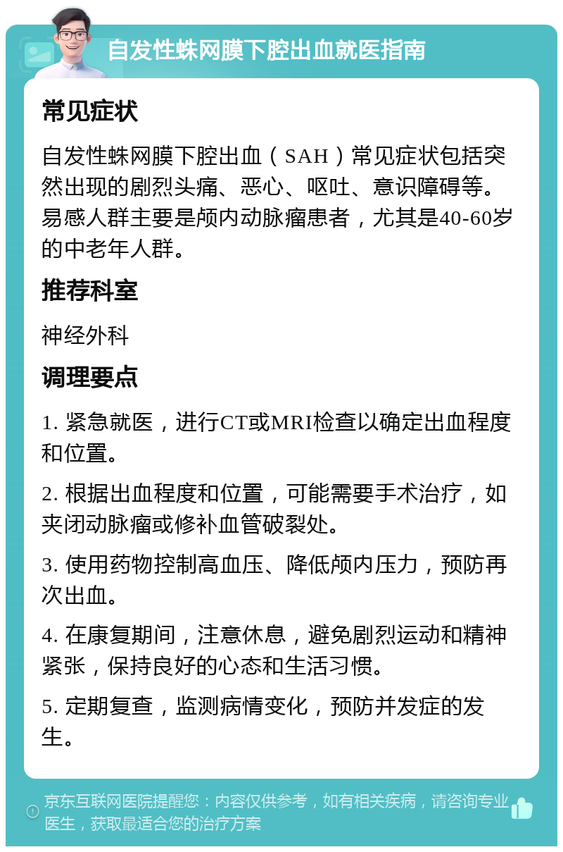 自发性蛛网膜下腔出血就医指南 常见症状 自发性蛛网膜下腔出血（SAH）常见症状包括突然出现的剧烈头痛、恶心、呕吐、意识障碍等。易感人群主要是颅内动脉瘤患者，尤其是40-60岁的中老年人群。 推荐科室 神经外科 调理要点 1. 紧急就医，进行CT或MRI检查以确定出血程度和位置。 2. 根据出血程度和位置，可能需要手术治疗，如夹闭动脉瘤或修补血管破裂处。 3. 使用药物控制高血压、降低颅内压力，预防再次出血。 4. 在康复期间，注意休息，避免剧烈运动和精神紧张，保持良好的心态和生活习惯。 5. 定期复查，监测病情变化，预防并发症的发生。