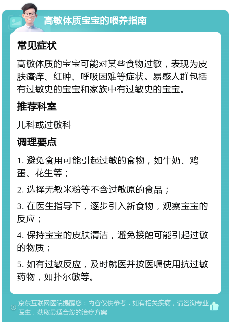 高敏体质宝宝的喂养指南 常见症状 高敏体质的宝宝可能对某些食物过敏，表现为皮肤瘙痒、红肿、呼吸困难等症状。易感人群包括有过敏史的宝宝和家族中有过敏史的宝宝。 推荐科室 儿科或过敏科 调理要点 1. 避免食用可能引起过敏的食物，如牛奶、鸡蛋、花生等； 2. 选择无敏米粉等不含过敏原的食品； 3. 在医生指导下，逐步引入新食物，观察宝宝的反应； 4. 保持宝宝的皮肤清洁，避免接触可能引起过敏的物质； 5. 如有过敏反应，及时就医并按医嘱使用抗过敏药物，如扑尔敏等。