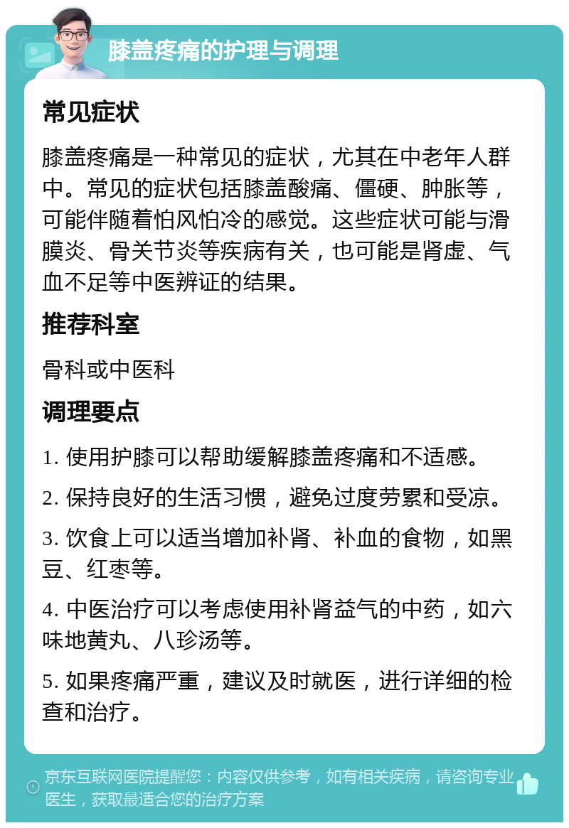 膝盖疼痛的护理与调理 常见症状 膝盖疼痛是一种常见的症状，尤其在中老年人群中。常见的症状包括膝盖酸痛、僵硬、肿胀等，可能伴随着怕风怕冷的感觉。这些症状可能与滑膜炎、骨关节炎等疾病有关，也可能是肾虚、气血不足等中医辨证的结果。 推荐科室 骨科或中医科 调理要点 1. 使用护膝可以帮助缓解膝盖疼痛和不适感。 2. 保持良好的生活习惯，避免过度劳累和受凉。 3. 饮食上可以适当增加补肾、补血的食物，如黑豆、红枣等。 4. 中医治疗可以考虑使用补肾益气的中药，如六味地黄丸、八珍汤等。 5. 如果疼痛严重，建议及时就医，进行详细的检查和治疗。