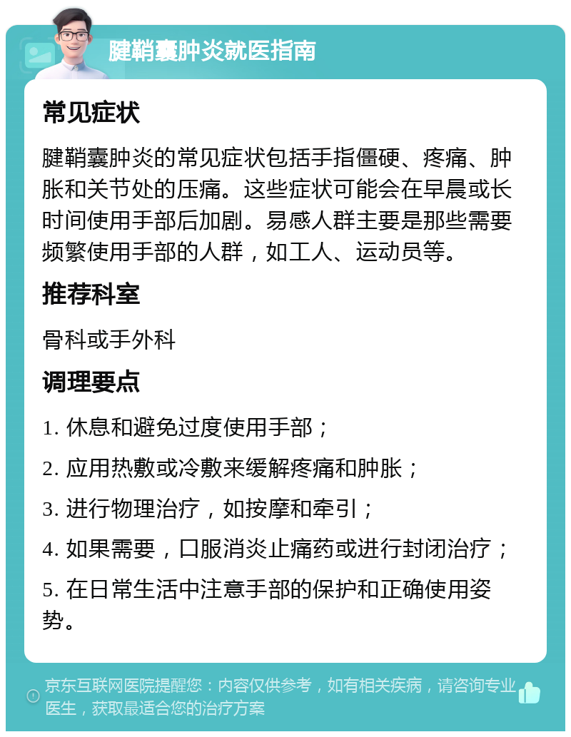 腱鞘囊肿炎就医指南 常见症状 腱鞘囊肿炎的常见症状包括手指僵硬、疼痛、肿胀和关节处的压痛。这些症状可能会在早晨或长时间使用手部后加剧。易感人群主要是那些需要频繁使用手部的人群，如工人、运动员等。 推荐科室 骨科或手外科 调理要点 1. 休息和避免过度使用手部； 2. 应用热敷或冷敷来缓解疼痛和肿胀； 3. 进行物理治疗，如按摩和牵引； 4. 如果需要，口服消炎止痛药或进行封闭治疗； 5. 在日常生活中注意手部的保护和正确使用姿势。