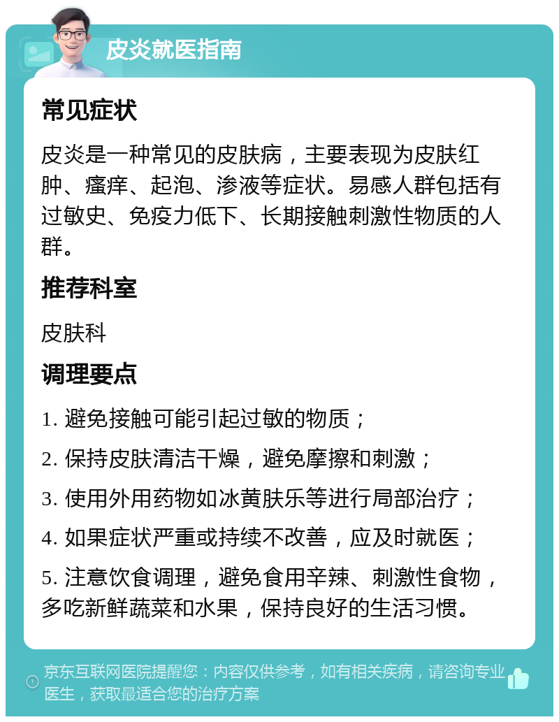 皮炎就医指南 常见症状 皮炎是一种常见的皮肤病，主要表现为皮肤红肿、瘙痒、起泡、渗液等症状。易感人群包括有过敏史、免疫力低下、长期接触刺激性物质的人群。 推荐科室 皮肤科 调理要点 1. 避免接触可能引起过敏的物质； 2. 保持皮肤清洁干燥，避免摩擦和刺激； 3. 使用外用药物如冰黄肤乐等进行局部治疗； 4. 如果症状严重或持续不改善，应及时就医； 5. 注意饮食调理，避免食用辛辣、刺激性食物，多吃新鲜蔬菜和水果，保持良好的生活习惯。