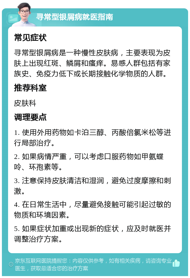 寻常型银屑病就医指南 常见症状 寻常型银屑病是一种慢性皮肤病，主要表现为皮肤上出现红斑、鳞屑和瘙痒。易感人群包括有家族史、免疫力低下或长期接触化学物质的人群。 推荐科室 皮肤科 调理要点 1. 使用外用药物如卡泊三醇、丙酸倍氯米松等进行局部治疗。 2. 如果病情严重，可以考虑口服药物如甲氨蝶呤、环孢素等。 3. 注意保持皮肤清洁和湿润，避免过度摩擦和刺激。 4. 在日常生活中，尽量避免接触可能引起过敏的物质和环境因素。 5. 如果症状加重或出现新的症状，应及时就医并调整治疗方案。