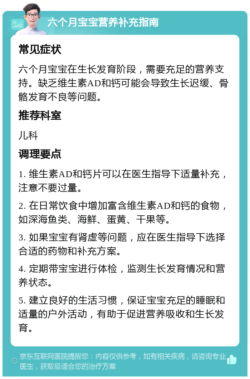 六个月宝宝营养补充指南 常见症状 六个月宝宝在生长发育阶段，需要充足的营养支持。缺乏维生素AD和钙可能会导致生长迟缓、骨骼发育不良等问题。 推荐科室 儿科 调理要点 1. 维生素AD和钙片可以在医生指导下适量补充，注意不要过量。 2. 在日常饮食中增加富含维生素AD和钙的食物，如深海鱼类、海鲜、蛋黄、干果等。 3. 如果宝宝有肾虚等问题，应在医生指导下选择合适的药物和补充方案。 4. 定期带宝宝进行体检，监测生长发育情况和营养状态。 5. 建立良好的生活习惯，保证宝宝充足的睡眠和适量的户外活动，有助于促进营养吸收和生长发育。