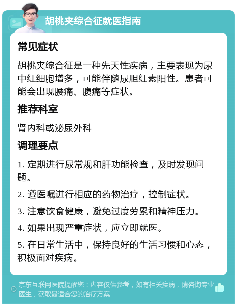 胡桃夹综合征就医指南 常见症状 胡桃夹综合征是一种先天性疾病，主要表现为尿中红细胞增多，可能伴随尿胆红素阳性。患者可能会出现腰痛、腹痛等症状。 推荐科室 肾内科或泌尿外科 调理要点 1. 定期进行尿常规和肝功能检查，及时发现问题。 2. 遵医嘱进行相应的药物治疗，控制症状。 3. 注意饮食健康，避免过度劳累和精神压力。 4. 如果出现严重症状，应立即就医。 5. 在日常生活中，保持良好的生活习惯和心态，积极面对疾病。