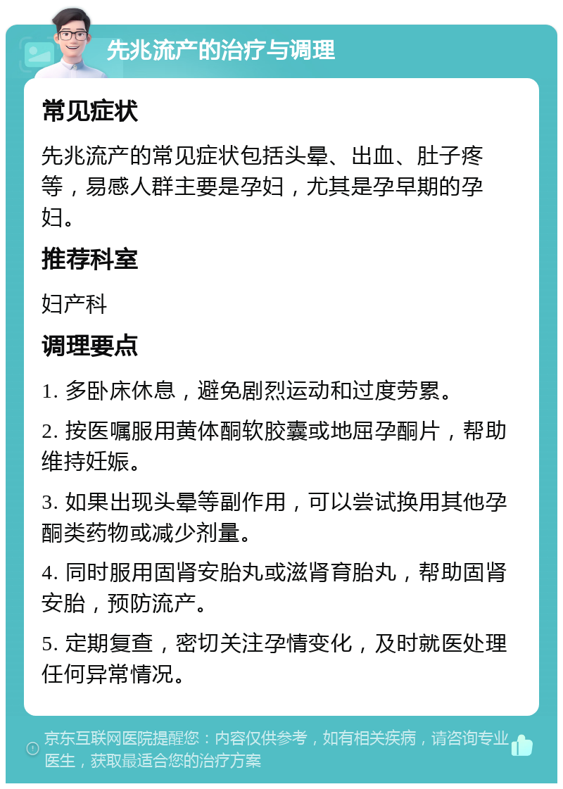 先兆流产的治疗与调理 常见症状 先兆流产的常见症状包括头晕、出血、肚子疼等，易感人群主要是孕妇，尤其是孕早期的孕妇。 推荐科室 妇产科 调理要点 1. 多卧床休息，避免剧烈运动和过度劳累。 2. 按医嘱服用黄体酮软胶囊或地屈孕酮片，帮助维持妊娠。 3. 如果出现头晕等副作用，可以尝试换用其他孕酮类药物或减少剂量。 4. 同时服用固肾安胎丸或滋肾育胎丸，帮助固肾安胎，预防流产。 5. 定期复查，密切关注孕情变化，及时就医处理任何异常情况。