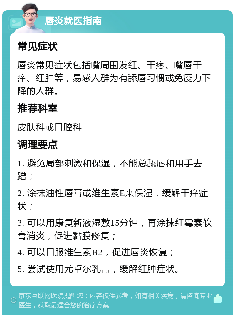 唇炎就医指南 常见症状 唇炎常见症状包括嘴周围发红、干疼、嘴唇干痒、红肿等，易感人群为有舔唇习惯或免疫力下降的人群。 推荐科室 皮肤科或口腔科 调理要点 1. 避免局部刺激和保湿，不能总舔唇和用手去蹭； 2. 涂抹油性唇膏或维生素E来保湿，缓解干痒症状； 3. 可以用康复新液湿敷15分钟，再涂抹红霉素软膏消炎，促进黏膜修复； 4. 可以口服维生素B2，促进唇炎恢复； 5. 尝试使用尤卓尔乳膏，缓解红肿症状。