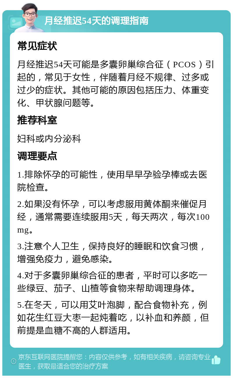 月经推迟54天的调理指南 常见症状 月经推迟54天可能是多囊卵巢综合征（PCOS）引起的，常见于女性，伴随着月经不规律、过多或过少的症状。其他可能的原因包括压力、体重变化、甲状腺问题等。 推荐科室 妇科或内分泌科 调理要点 1.排除怀孕的可能性，使用早早孕验孕棒或去医院检查。 2.如果没有怀孕，可以考虑服用黄体酮来催促月经，通常需要连续服用5天，每天两次，每次100mg。 3.注意个人卫生，保持良好的睡眠和饮食习惯，增强免疫力，避免感染。 4.对于多囊卵巢综合征的患者，平时可以多吃一些绿豆、茄子、山楂等食物来帮助调理身体。 5.在冬天，可以用艾叶泡脚，配合食物补充，例如花生红豆大枣一起炖着吃，以补血和养颜，但前提是血糖不高的人群适用。