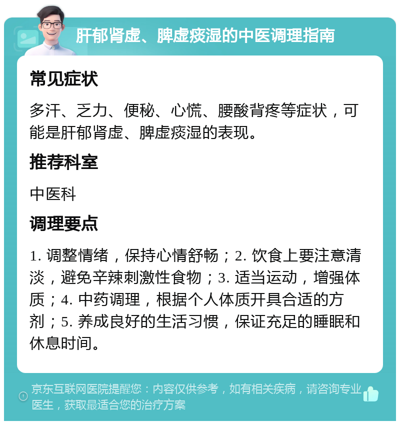 肝郁肾虚、脾虚痰湿的中医调理指南 常见症状 多汗、乏力、便秘、心慌、腰酸背疼等症状，可能是肝郁肾虚、脾虚痰湿的表现。 推荐科室 中医科 调理要点 1. 调整情绪，保持心情舒畅；2. 饮食上要注意清淡，避免辛辣刺激性食物；3. 适当运动，增强体质；4. 中药调理，根据个人体质开具合适的方剂；5. 养成良好的生活习惯，保证充足的睡眠和休息时间。