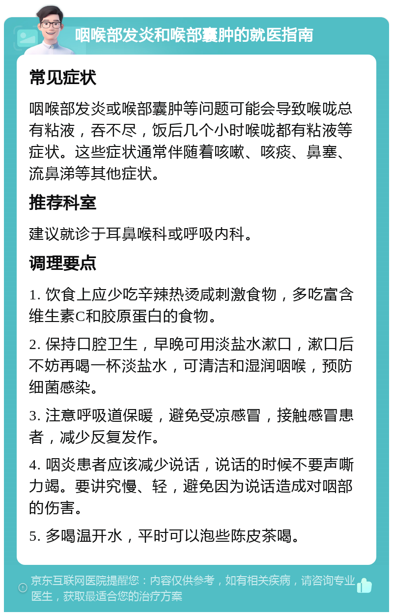 咽喉部发炎和喉部囊肿的就医指南 常见症状 咽喉部发炎或喉部囊肿等问题可能会导致喉咙总有粘液，吞不尽，饭后几个小时喉咙都有粘液等症状。这些症状通常伴随着咳嗽、咳痰、鼻塞、流鼻涕等其他症状。 推荐科室 建议就诊于耳鼻喉科或呼吸内科。 调理要点 1. 饮食上应少吃辛辣热烫咸刺激食物，多吃富含维生素C和胶原蛋白的食物。 2. 保持口腔卫生，早晚可用淡盐水漱口，漱口后不妨再喝一杯淡盐水，可清洁和湿润咽喉，预防细菌感染。 3. 注意呼吸道保暖，避免受凉感冒，接触感冒患者，减少反复发作。 4. 咽炎患者应该减少说话，说话的时候不要声嘶力竭。要讲究慢、轻，避免因为说话造成对咽部的伤害。 5. 多喝温开水，平时可以泡些陈皮茶喝。