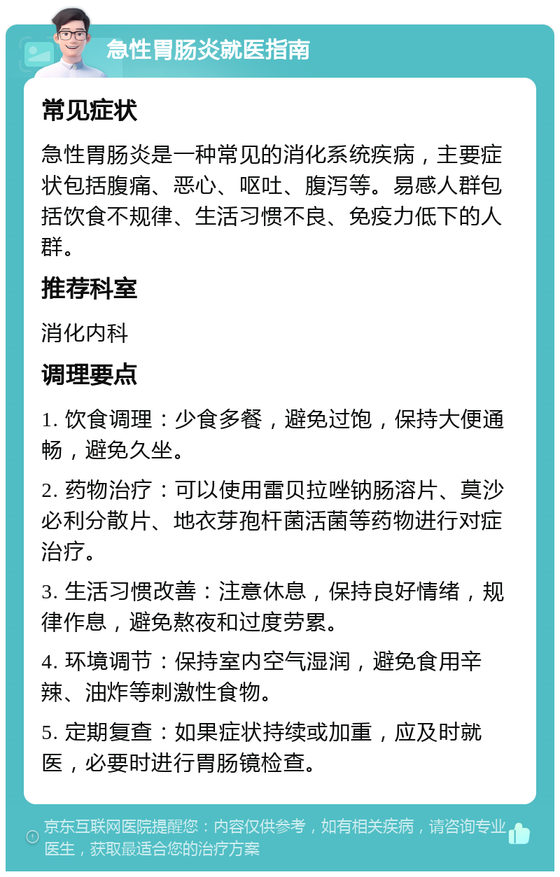 急性胃肠炎就医指南 常见症状 急性胃肠炎是一种常见的消化系统疾病，主要症状包括腹痛、恶心、呕吐、腹泻等。易感人群包括饮食不规律、生活习惯不良、免疫力低下的人群。 推荐科室 消化内科 调理要点 1. 饮食调理：少食多餐，避免过饱，保持大便通畅，避免久坐。 2. 药物治疗：可以使用雷贝拉唑钠肠溶片、莫沙必利分散片、地衣芽孢杆菌活菌等药物进行对症治疗。 3. 生活习惯改善：注意休息，保持良好情绪，规律作息，避免熬夜和过度劳累。 4. 环境调节：保持室内空气湿润，避免食用辛辣、油炸等刺激性食物。 5. 定期复查：如果症状持续或加重，应及时就医，必要时进行胃肠镜检查。