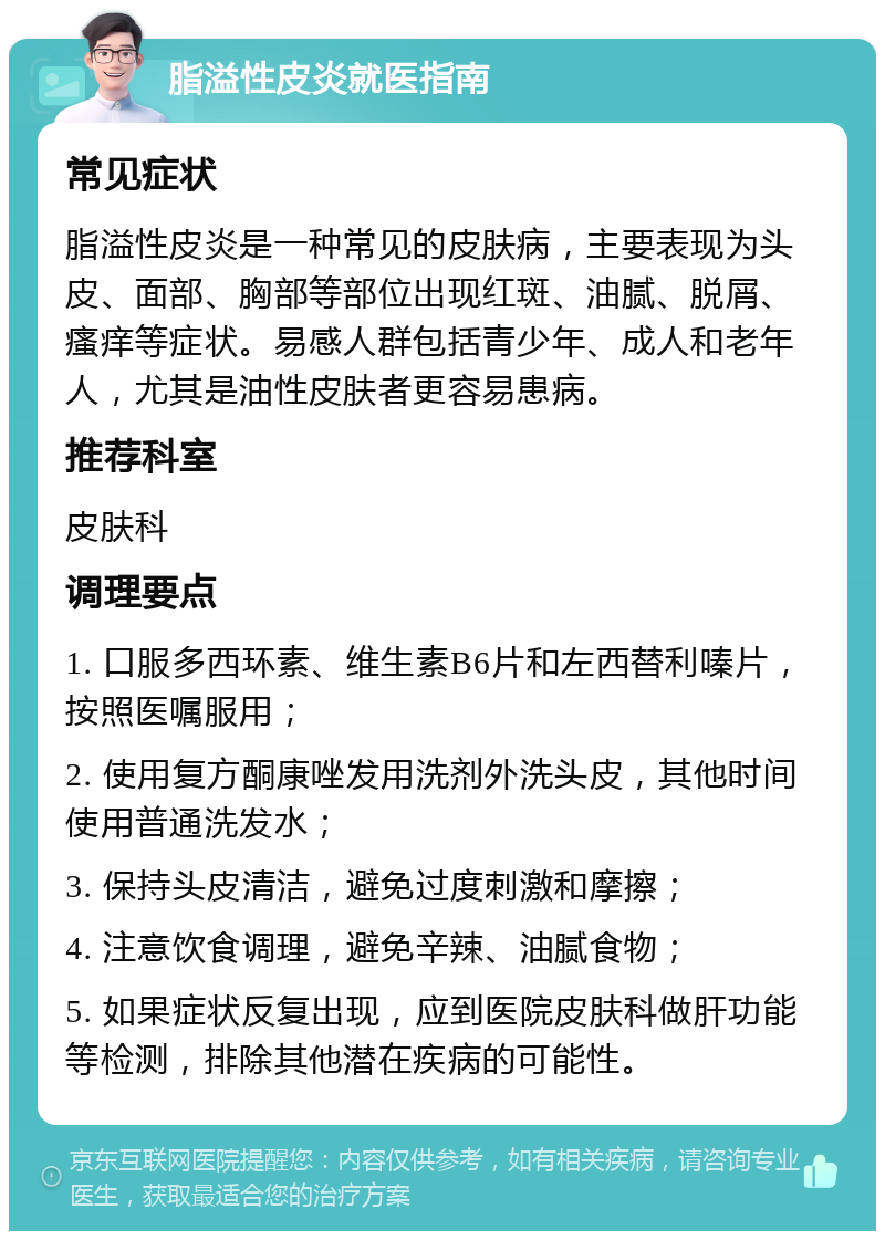 脂溢性皮炎就医指南 常见症状 脂溢性皮炎是一种常见的皮肤病，主要表现为头皮、面部、胸部等部位出现红斑、油腻、脱屑、瘙痒等症状。易感人群包括青少年、成人和老年人，尤其是油性皮肤者更容易患病。 推荐科室 皮肤科 调理要点 1. 口服多西环素、维生素B6片和左西替利嗪片，按照医嘱服用； 2. 使用复方酮康唑发用洗剂外洗头皮，其他时间使用普通洗发水； 3. 保持头皮清洁，避免过度刺激和摩擦； 4. 注意饮食调理，避免辛辣、油腻食物； 5. 如果症状反复出现，应到医院皮肤科做肝功能等检测，排除其他潜在疾病的可能性。