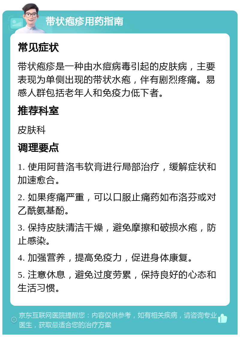 带状疱疹用药指南 常见症状 带状疱疹是一种由水痘病毒引起的皮肤病，主要表现为单侧出现的带状水疱，伴有剧烈疼痛。易感人群包括老年人和免疫力低下者。 推荐科室 皮肤科 调理要点 1. 使用阿昔洛韦软膏进行局部治疗，缓解症状和加速愈合。 2. 如果疼痛严重，可以口服止痛药如布洛芬或对乙酰氨基酚。 3. 保持皮肤清洁干燥，避免摩擦和破损水疱，防止感染。 4. 加强营养，提高免疫力，促进身体康复。 5. 注意休息，避免过度劳累，保持良好的心态和生活习惯。