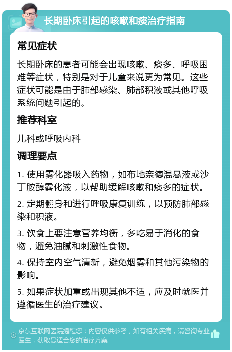 长期卧床引起的咳嗽和痰治疗指南 常见症状 长期卧床的患者可能会出现咳嗽、痰多、呼吸困难等症状，特别是对于儿童来说更为常见。这些症状可能是由于肺部感染、肺部积液或其他呼吸系统问题引起的。 推荐科室 儿科或呼吸内科 调理要点 1. 使用雾化器吸入药物，如布地奈德混悬液或沙丁胺醇雾化液，以帮助缓解咳嗽和痰多的症状。 2. 定期翻身和进行呼吸康复训练，以预防肺部感染和积液。 3. 饮食上要注意营养均衡，多吃易于消化的食物，避免油腻和刺激性食物。 4. 保持室内空气清新，避免烟雾和其他污染物的影响。 5. 如果症状加重或出现其他不适，应及时就医并遵循医生的治疗建议。