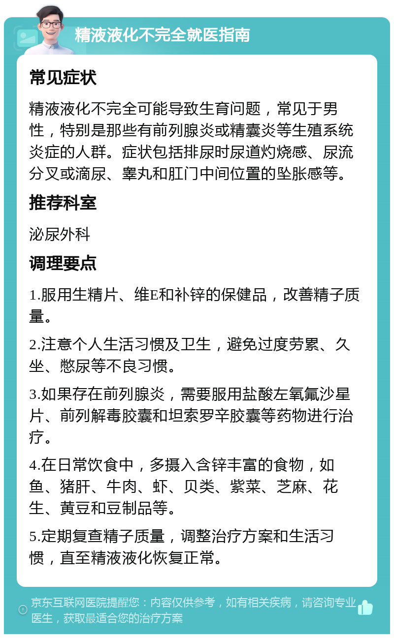 精液液化不完全就医指南 常见症状 精液液化不完全可能导致生育问题，常见于男性，特别是那些有前列腺炎或精囊炎等生殖系统炎症的人群。症状包括排尿时尿道灼烧感、尿流分叉或滴尿、睾丸和肛门中间位置的坠胀感等。 推荐科室 泌尿外科 调理要点 1.服用生精片、维E和补锌的保健品，改善精子质量。 2.注意个人生活习惯及卫生，避免过度劳累、久坐、憋尿等不良习惯。 3.如果存在前列腺炎，需要服用盐酸左氧氟沙星片、前列解毒胶囊和坦索罗辛胶囊等药物进行治疗。 4.在日常饮食中，多摄入含锌丰富的食物，如鱼、猪肝、牛肉、虾、贝类、紫菜、芝麻、花生、黄豆和豆制品等。 5.定期复查精子质量，调整治疗方案和生活习惯，直至精液液化恢复正常。