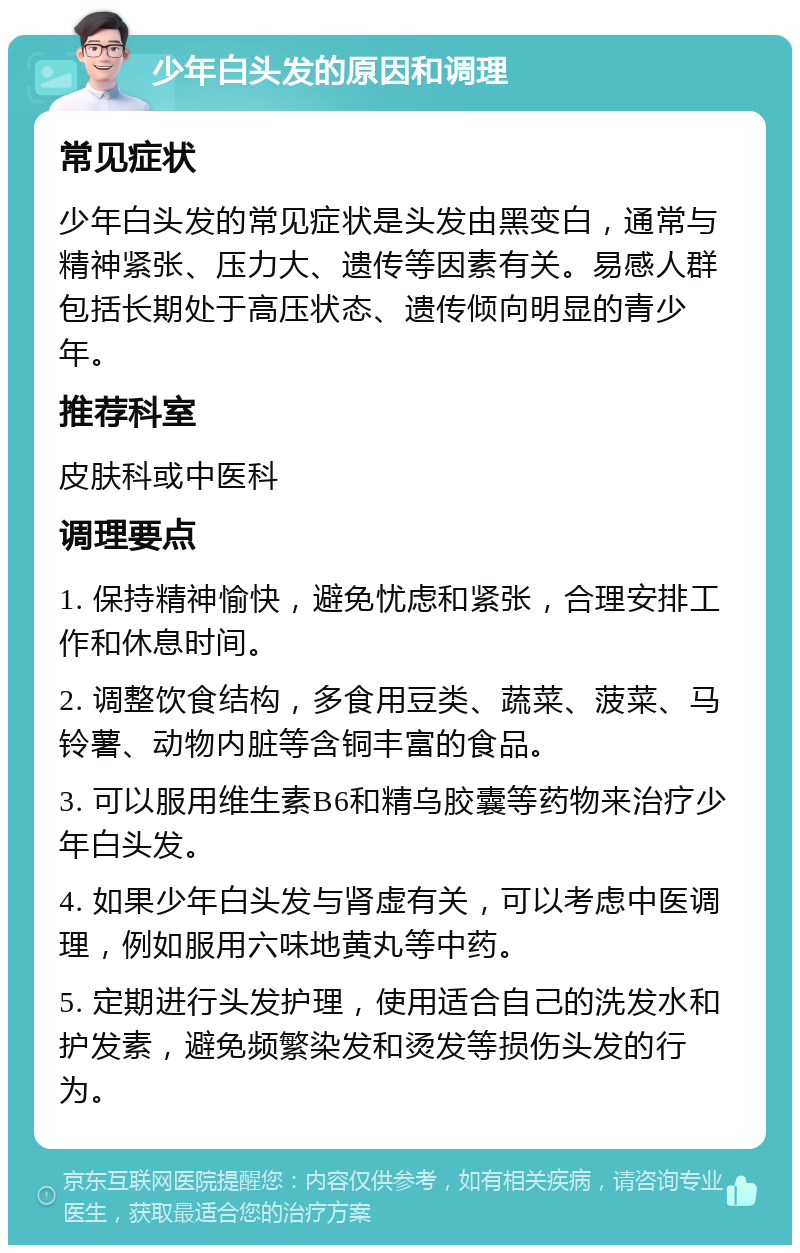 少年白头发的原因和调理 常见症状 少年白头发的常见症状是头发由黑变白，通常与精神紧张、压力大、遗传等因素有关。易感人群包括长期处于高压状态、遗传倾向明显的青少年。 推荐科室 皮肤科或中医科 调理要点 1. 保持精神愉快，避免忧虑和紧张，合理安排工作和休息时间。 2. 调整饮食结构，多食用豆类、蔬菜、菠菜、马铃薯、动物内脏等含铜丰富的食品。 3. 可以服用维生素B6和精乌胶囊等药物来治疗少年白头发。 4. 如果少年白头发与肾虚有关，可以考虑中医调理，例如服用六味地黄丸等中药。 5. 定期进行头发护理，使用适合自己的洗发水和护发素，避免频繁染发和烫发等损伤头发的行为。