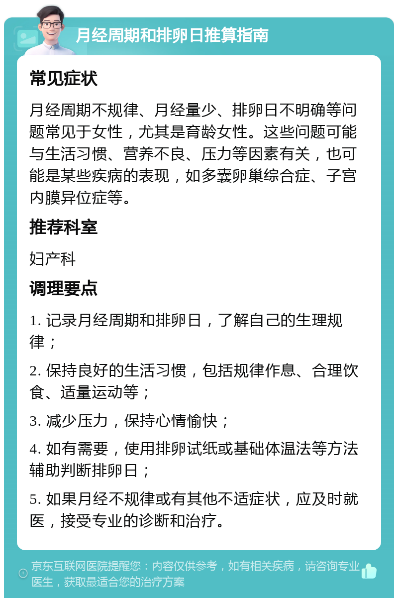 月经周期和排卵日推算指南 常见症状 月经周期不规律、月经量少、排卵日不明确等问题常见于女性，尤其是育龄女性。这些问题可能与生活习惯、营养不良、压力等因素有关，也可能是某些疾病的表现，如多囊卵巢综合症、子宫内膜异位症等。 推荐科室 妇产科 调理要点 1. 记录月经周期和排卵日，了解自己的生理规律； 2. 保持良好的生活习惯，包括规律作息、合理饮食、适量运动等； 3. 减少压力，保持心情愉快； 4. 如有需要，使用排卵试纸或基础体温法等方法辅助判断排卵日； 5. 如果月经不规律或有其他不适症状，应及时就医，接受专业的诊断和治疗。