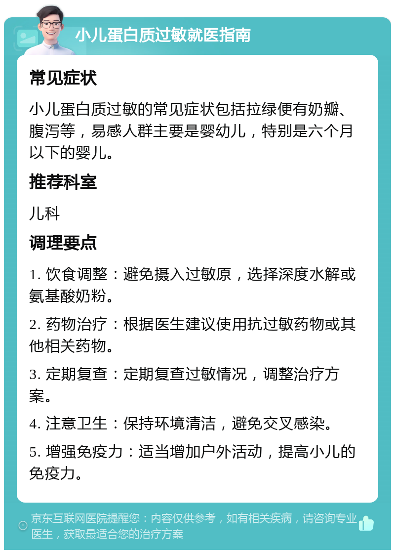 小儿蛋白质过敏就医指南 常见症状 小儿蛋白质过敏的常见症状包括拉绿便有奶瓣、腹泻等，易感人群主要是婴幼儿，特别是六个月以下的婴儿。 推荐科室 儿科 调理要点 1. 饮食调整：避免摄入过敏原，选择深度水解或氨基酸奶粉。 2. 药物治疗：根据医生建议使用抗过敏药物或其他相关药物。 3. 定期复查：定期复查过敏情况，调整治疗方案。 4. 注意卫生：保持环境清洁，避免交叉感染。 5. 增强免疫力：适当增加户外活动，提高小儿的免疫力。