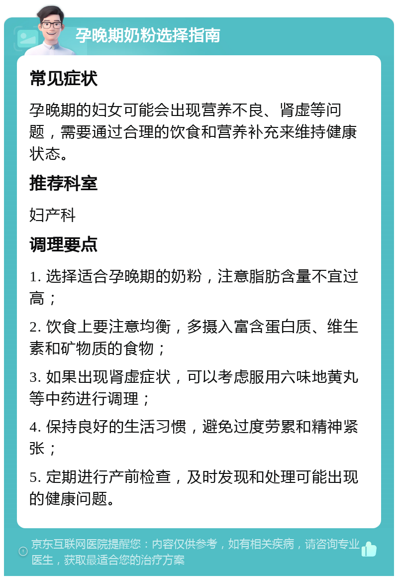 孕晚期奶粉选择指南 常见症状 孕晚期的妇女可能会出现营养不良、肾虚等问题，需要通过合理的饮食和营养补充来维持健康状态。 推荐科室 妇产科 调理要点 1. 选择适合孕晚期的奶粉，注意脂肪含量不宜过高； 2. 饮食上要注意均衡，多摄入富含蛋白质、维生素和矿物质的食物； 3. 如果出现肾虚症状，可以考虑服用六味地黄丸等中药进行调理； 4. 保持良好的生活习惯，避免过度劳累和精神紧张； 5. 定期进行产前检查，及时发现和处理可能出现的健康问题。