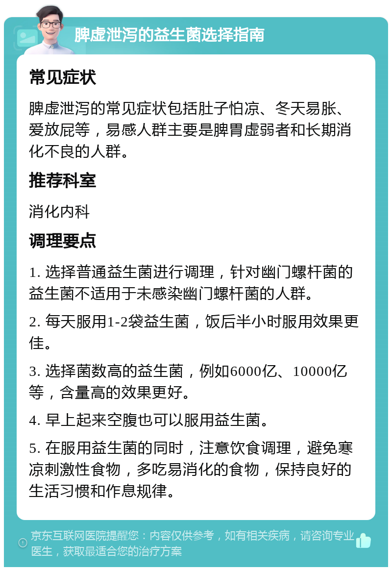 脾虚泄泻的益生菌选择指南 常见症状 脾虚泄泻的常见症状包括肚子怕凉、冬天易胀、爱放屁等，易感人群主要是脾胃虚弱者和长期消化不良的人群。 推荐科室 消化内科 调理要点 1. 选择普通益生菌进行调理，针对幽门螺杆菌的益生菌不适用于未感染幽门螺杆菌的人群。 2. 每天服用1-2袋益生菌，饭后半小时服用效果更佳。 3. 选择菌数高的益生菌，例如6000亿、10000亿等，含量高的效果更好。 4. 早上起来空腹也可以服用益生菌。 5. 在服用益生菌的同时，注意饮食调理，避免寒凉刺激性食物，多吃易消化的食物，保持良好的生活习惯和作息规律。