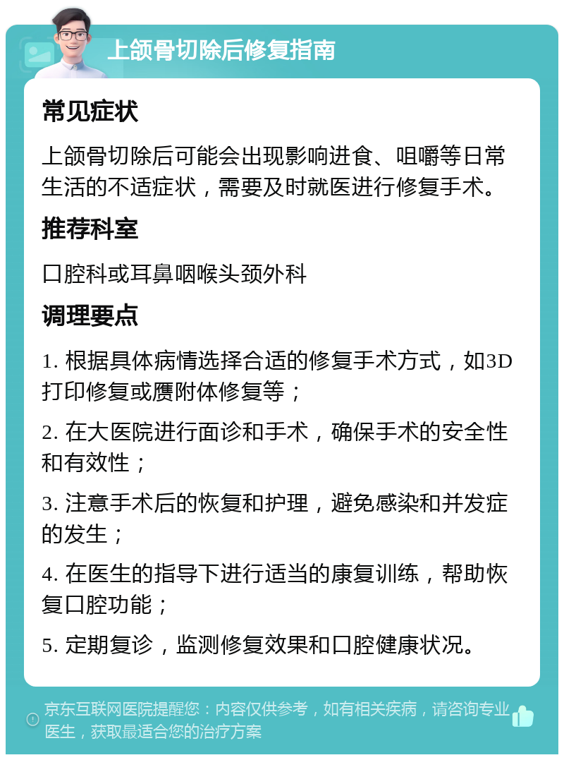 上颌骨切除后修复指南 常见症状 上颌骨切除后可能会出现影响进食、咀嚼等日常生活的不适症状，需要及时就医进行修复手术。 推荐科室 口腔科或耳鼻咽喉头颈外科 调理要点 1. 根据具体病情选择合适的修复手术方式，如3D打印修复或赝附体修复等； 2. 在大医院进行面诊和手术，确保手术的安全性和有效性； 3. 注意手术后的恢复和护理，避免感染和并发症的发生； 4. 在医生的指导下进行适当的康复训练，帮助恢复口腔功能； 5. 定期复诊，监测修复效果和口腔健康状况。