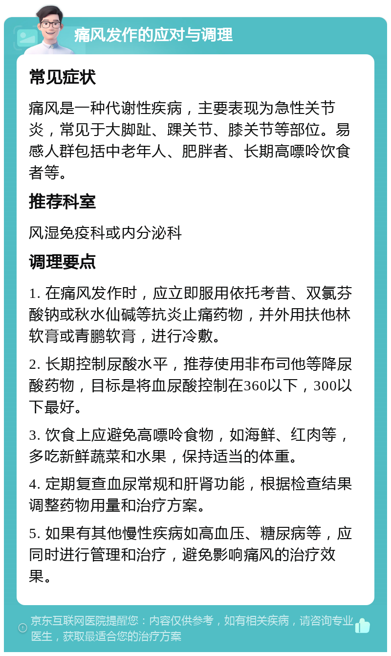 痛风发作的应对与调理 常见症状 痛风是一种代谢性疾病，主要表现为急性关节炎，常见于大脚趾、踝关节、膝关节等部位。易感人群包括中老年人、肥胖者、长期高嘌呤饮食者等。 推荐科室 风湿免疫科或内分泌科 调理要点 1. 在痛风发作时，应立即服用依托考昔、双氯芬酸钠或秋水仙碱等抗炎止痛药物，并外用扶他林软膏或青鹏软膏，进行冷敷。 2. 长期控制尿酸水平，推荐使用非布司他等降尿酸药物，目标是将血尿酸控制在360以下，300以下最好。 3. 饮食上应避免高嘌呤食物，如海鲜、红肉等，多吃新鲜蔬菜和水果，保持适当的体重。 4. 定期复查血尿常规和肝肾功能，根据检查结果调整药物用量和治疗方案。 5. 如果有其他慢性疾病如高血压、糖尿病等，应同时进行管理和治疗，避免影响痛风的治疗效果。