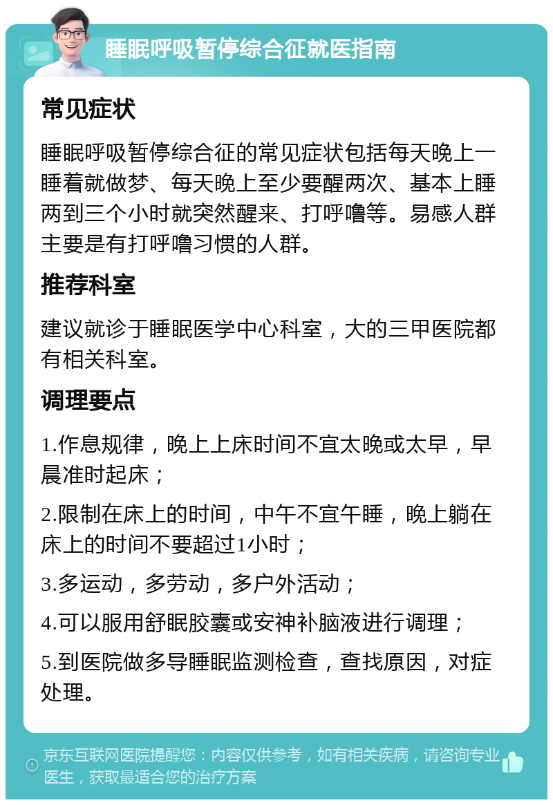 睡眠呼吸暂停综合征就医指南 常见症状 睡眠呼吸暂停综合征的常见症状包括每天晚上一睡着就做梦、每天晚上至少要醒两次、基本上睡两到三个小时就突然醒来、打呼噜等。易感人群主要是有打呼噜习惯的人群。 推荐科室 建议就诊于睡眠医学中心科室，大的三甲医院都有相关科室。 调理要点 1.作息规律，晚上上床时间不宜太晚或太早，早晨准时起床； 2.限制在床上的时间，中午不宜午睡，晚上躺在床上的时间不要超过1小时； 3.多运动，多劳动，多户外活动； 4.可以服用舒眠胶囊或安神补脑液进行调理； 5.到医院做多导睡眠监测检查，查找原因，对症处理。