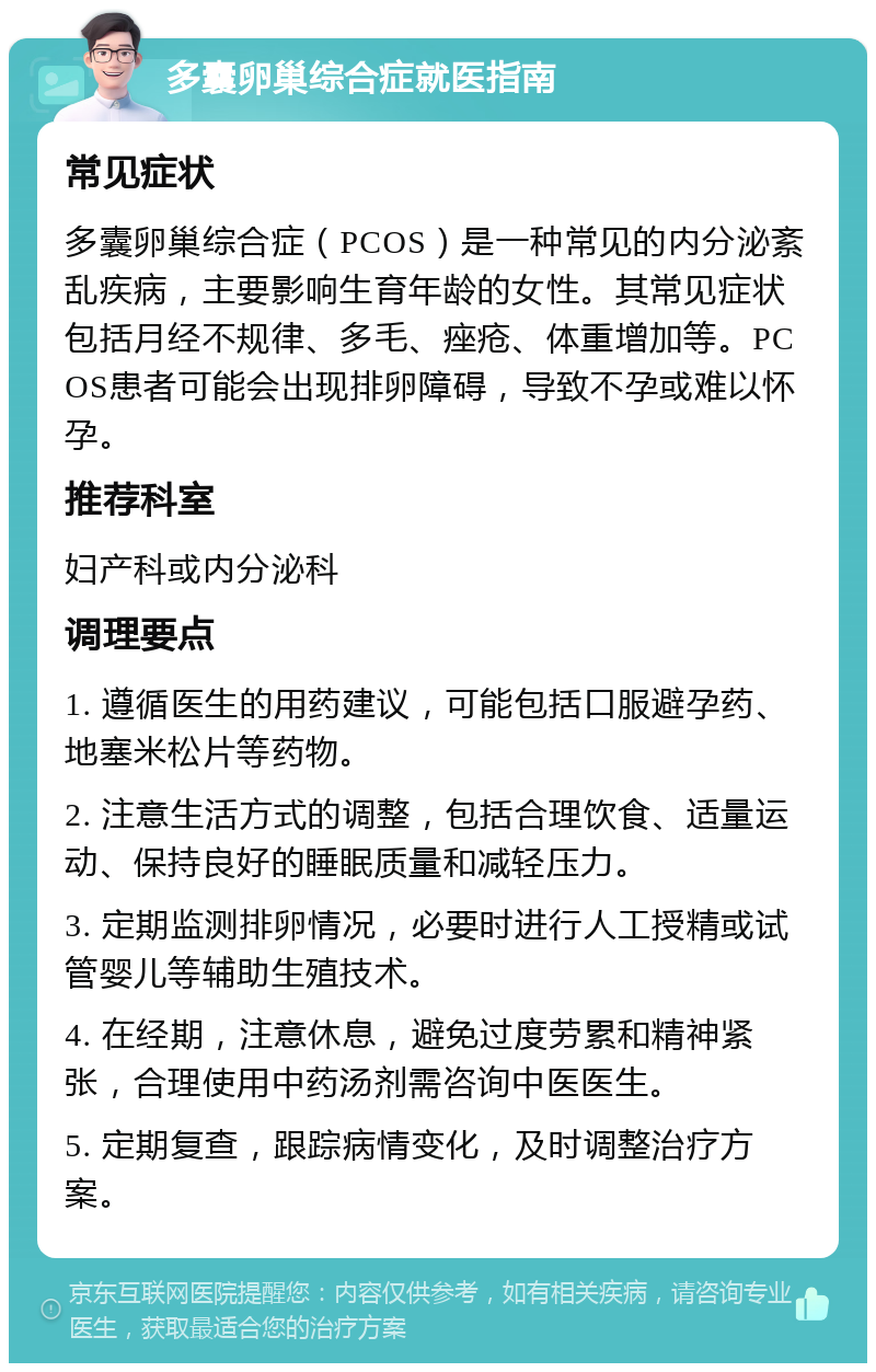 多囊卵巢综合症就医指南 常见症状 多囊卵巢综合症（PCOS）是一种常见的内分泌紊乱疾病，主要影响生育年龄的女性。其常见症状包括月经不规律、多毛、痤疮、体重增加等。PCOS患者可能会出现排卵障碍，导致不孕或难以怀孕。 推荐科室 妇产科或内分泌科 调理要点 1. 遵循医生的用药建议，可能包括口服避孕药、地塞米松片等药物。 2. 注意生活方式的调整，包括合理饮食、适量运动、保持良好的睡眠质量和减轻压力。 3. 定期监测排卵情况，必要时进行人工授精或试管婴儿等辅助生殖技术。 4. 在经期，注意休息，避免过度劳累和精神紧张，合理使用中药汤剂需咨询中医医生。 5. 定期复查，跟踪病情变化，及时调整治疗方案。