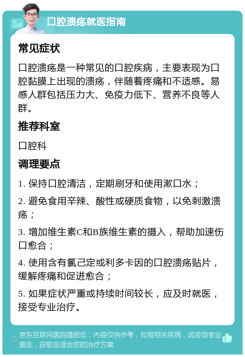 口腔溃疡就医指南 常见症状 口腔溃疡是一种常见的口腔疾病，主要表现为口腔黏膜上出现的溃疡，伴随着疼痛和不适感。易感人群包括压力大、免疫力低下、营养不良等人群。 推荐科室 口腔科 调理要点 1. 保持口腔清洁，定期刷牙和使用漱口水； 2. 避免食用辛辣、酸性或硬质食物，以免刺激溃疡； 3. 增加维生素C和B族维生素的摄入，帮助加速伤口愈合； 4. 使用含有氯己定或利多卡因的口腔溃疡贴片，缓解疼痛和促进愈合； 5. 如果症状严重或持续时间较长，应及时就医，接受专业治疗。