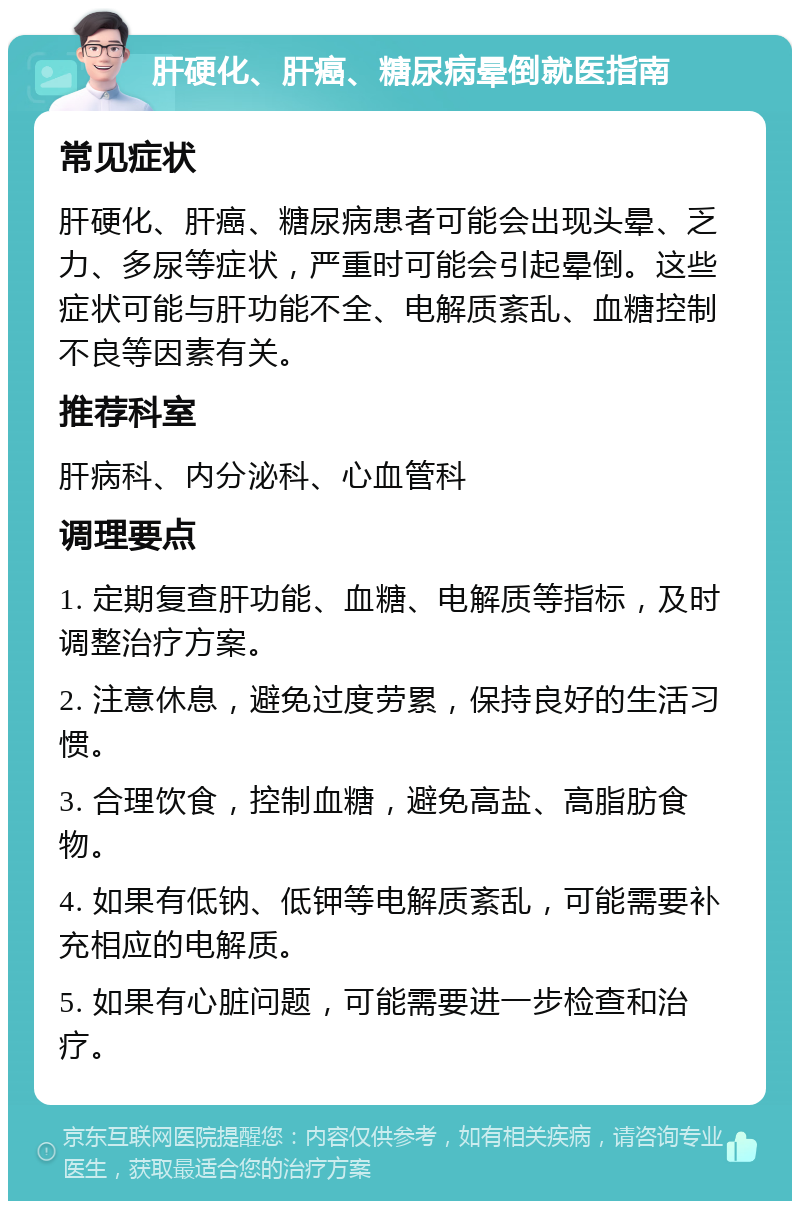 肝硬化、肝癌、糖尿病晕倒就医指南 常见症状 肝硬化、肝癌、糖尿病患者可能会出现头晕、乏力、多尿等症状，严重时可能会引起晕倒。这些症状可能与肝功能不全、电解质紊乱、血糖控制不良等因素有关。 推荐科室 肝病科、内分泌科、心血管科 调理要点 1. 定期复查肝功能、血糖、电解质等指标，及时调整治疗方案。 2. 注意休息，避免过度劳累，保持良好的生活习惯。 3. 合理饮食，控制血糖，避免高盐、高脂肪食物。 4. 如果有低钠、低钾等电解质紊乱，可能需要补充相应的电解质。 5. 如果有心脏问题，可能需要进一步检查和治疗。