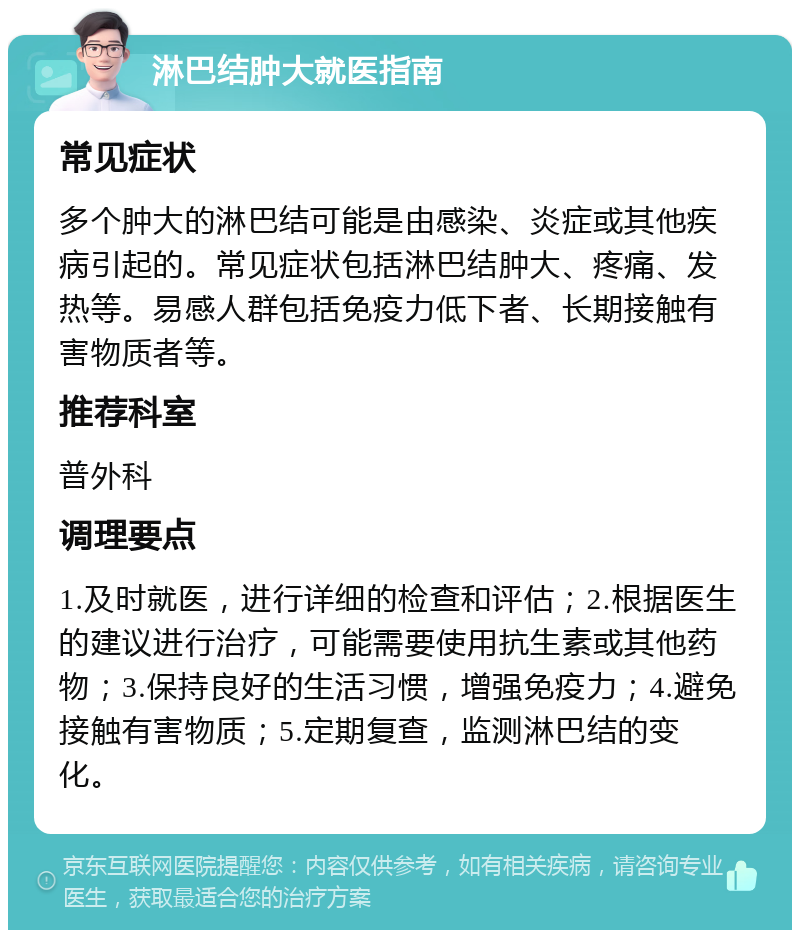 淋巴结肿大就医指南 常见症状 多个肿大的淋巴结可能是由感染、炎症或其他疾病引起的。常见症状包括淋巴结肿大、疼痛、发热等。易感人群包括免疫力低下者、长期接触有害物质者等。 推荐科室 普外科 调理要点 1.及时就医，进行详细的检查和评估；2.根据医生的建议进行治疗，可能需要使用抗生素或其他药物；3.保持良好的生活习惯，增强免疫力；4.避免接触有害物质；5.定期复查，监测淋巴结的变化。