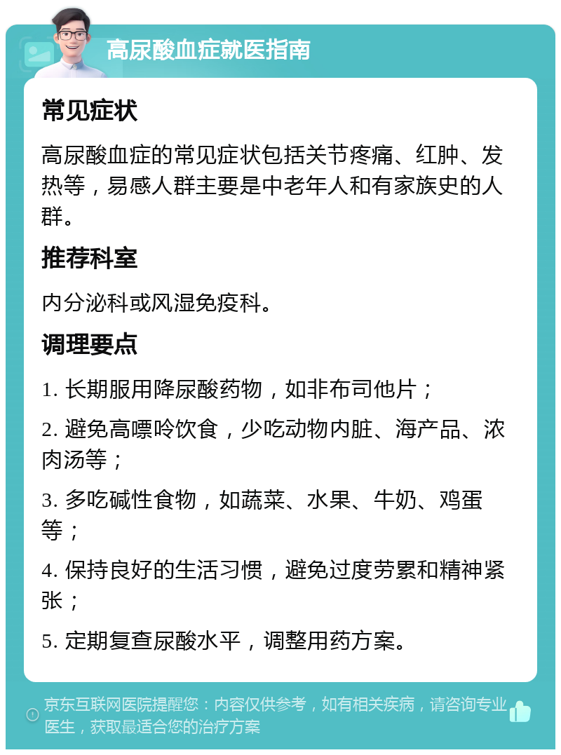 高尿酸血症就医指南 常见症状 高尿酸血症的常见症状包括关节疼痛、红肿、发热等，易感人群主要是中老年人和有家族史的人群。 推荐科室 内分泌科或风湿免疫科。 调理要点 1. 长期服用降尿酸药物，如非布司他片； 2. 避免高嘌呤饮食，少吃动物内脏、海产品、浓肉汤等； 3. 多吃碱性食物，如蔬菜、水果、牛奶、鸡蛋等； 4. 保持良好的生活习惯，避免过度劳累和精神紧张； 5. 定期复查尿酸水平，调整用药方案。