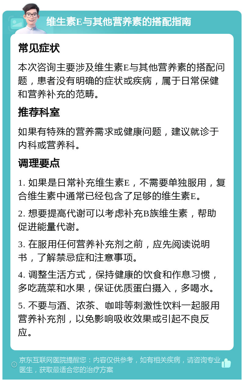 维生素E与其他营养素的搭配指南 常见症状 本次咨询主要涉及维生素E与其他营养素的搭配问题，患者没有明确的症状或疾病，属于日常保健和营养补充的范畴。 推荐科室 如果有特殊的营养需求或健康问题，建议就诊于内科或营养科。 调理要点 1. 如果是日常补充维生素E，不需要单独服用，复合维生素中通常已经包含了足够的维生素E。 2. 想要提高代谢可以考虑补充B族维生素，帮助促进能量代谢。 3. 在服用任何营养补充剂之前，应先阅读说明书，了解禁忌症和注意事项。 4. 调整生活方式，保持健康的饮食和作息习惯，多吃蔬菜和水果，保证优质蛋白摄入，多喝水。 5. 不要与酒、浓茶、咖啡等刺激性饮料一起服用营养补充剂，以免影响吸收效果或引起不良反应。