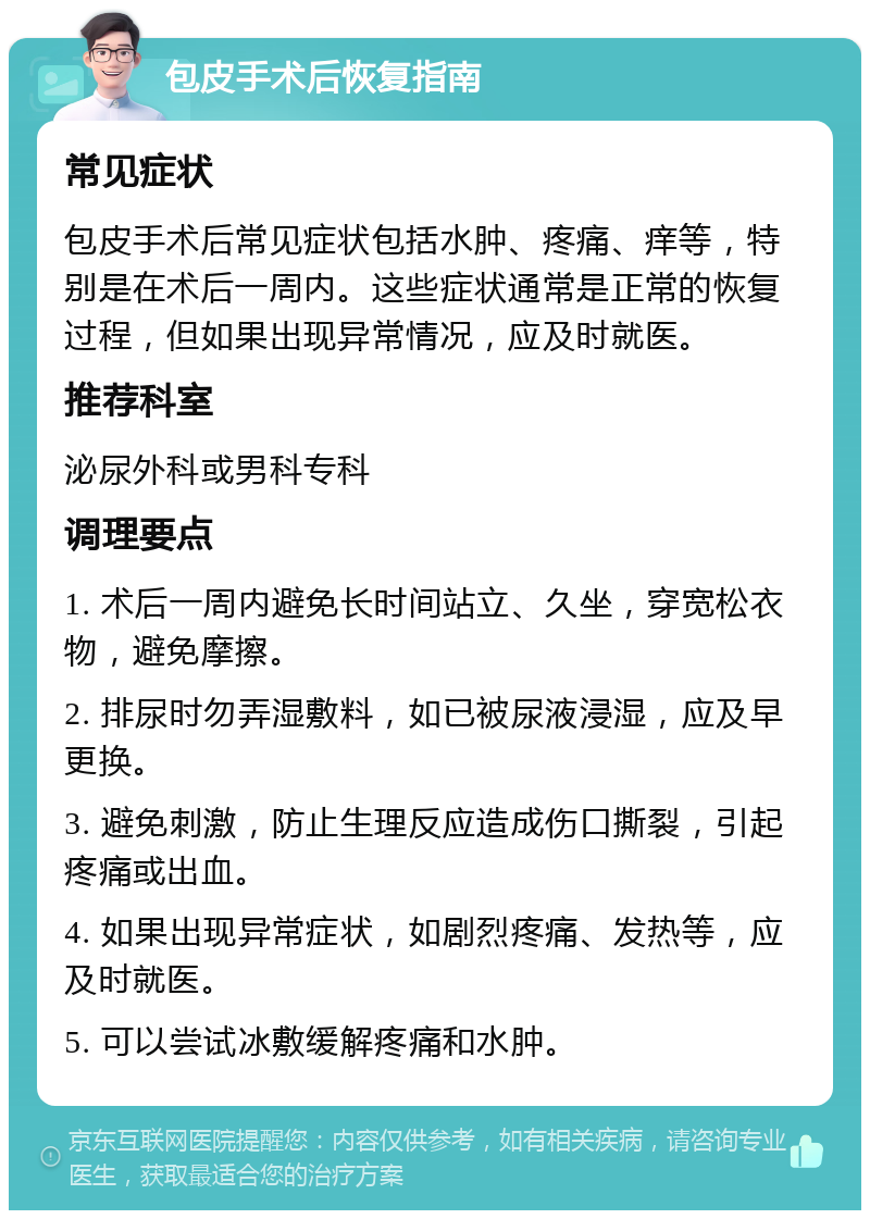 包皮手术后恢复指南 常见症状 包皮手术后常见症状包括水肿、疼痛、痒等，特别是在术后一周内。这些症状通常是正常的恢复过程，但如果出现异常情况，应及时就医。 推荐科室 泌尿外科或男科专科 调理要点 1. 术后一周内避免长时间站立、久坐，穿宽松衣物，避免摩擦。 2. 排尿时勿弄湿敷料，如已被尿液浸湿，应及早更换。 3. 避免刺激，防止生理反应造成伤口撕裂，引起疼痛或出血。 4. 如果出现异常症状，如剧烈疼痛、发热等，应及时就医。 5. 可以尝试冰敷缓解疼痛和水肿。