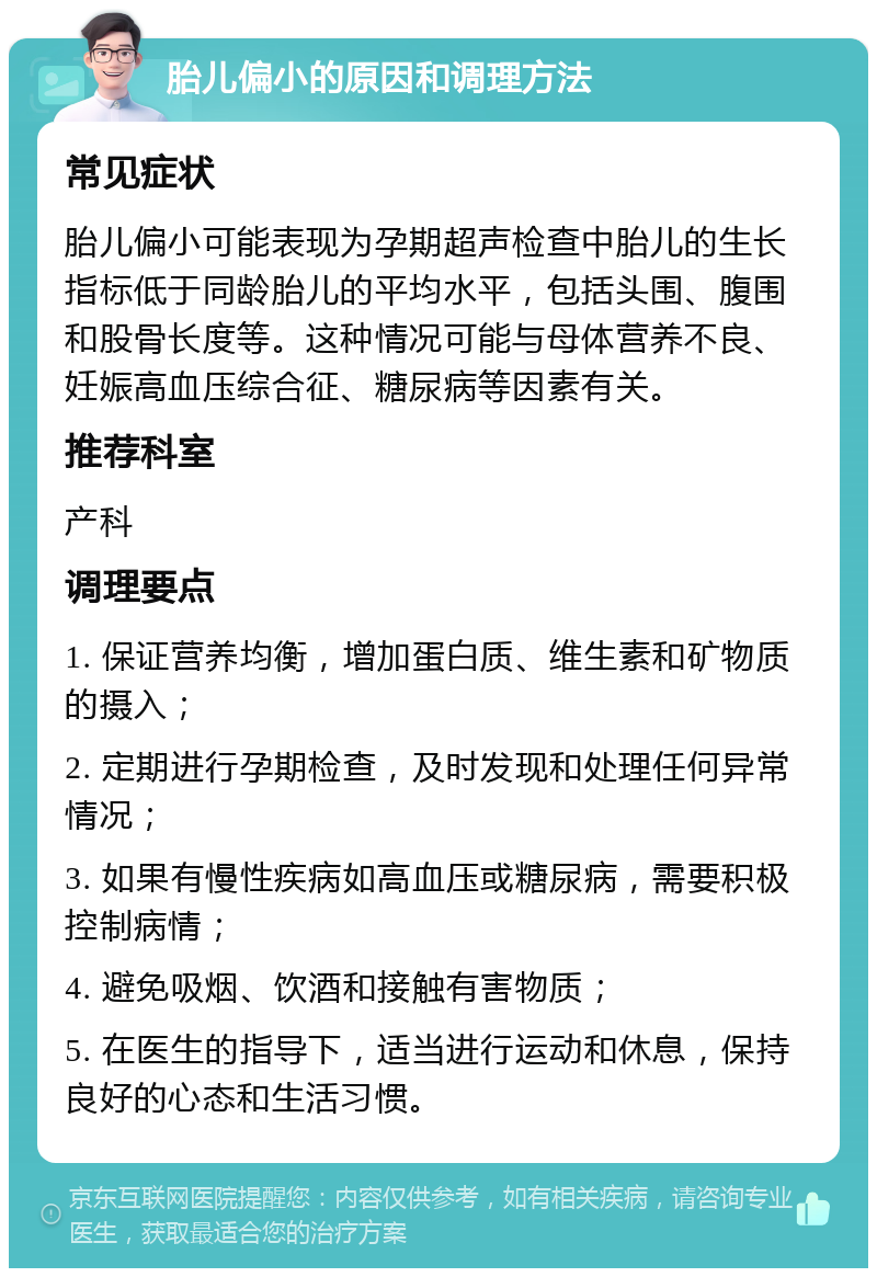 胎儿偏小的原因和调理方法 常见症状 胎儿偏小可能表现为孕期超声检查中胎儿的生长指标低于同龄胎儿的平均水平，包括头围、腹围和股骨长度等。这种情况可能与母体营养不良、妊娠高血压综合征、糖尿病等因素有关。 推荐科室 产科 调理要点 1. 保证营养均衡，增加蛋白质、维生素和矿物质的摄入； 2. 定期进行孕期检查，及时发现和处理任何异常情况； 3. 如果有慢性疾病如高血压或糖尿病，需要积极控制病情； 4. 避免吸烟、饮酒和接触有害物质； 5. 在医生的指导下，适当进行运动和休息，保持良好的心态和生活习惯。