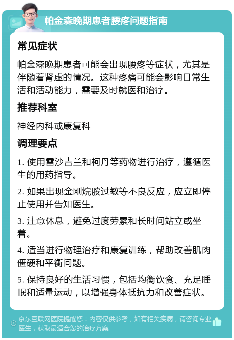 帕金森晚期患者腰疼问题指南 常见症状 帕金森晚期患者可能会出现腰疼等症状，尤其是伴随着肾虚的情况。这种疼痛可能会影响日常生活和活动能力，需要及时就医和治疗。 推荐科室 神经内科或康复科 调理要点 1. 使用雷沙吉兰和柯丹等药物进行治疗，遵循医生的用药指导。 2. 如果出现金刚烷胺过敏等不良反应，应立即停止使用并告知医生。 3. 注意休息，避免过度劳累和长时间站立或坐着。 4. 适当进行物理治疗和康复训练，帮助改善肌肉僵硬和平衡问题。 5. 保持良好的生活习惯，包括均衡饮食、充足睡眠和适量运动，以增强身体抵抗力和改善症状。