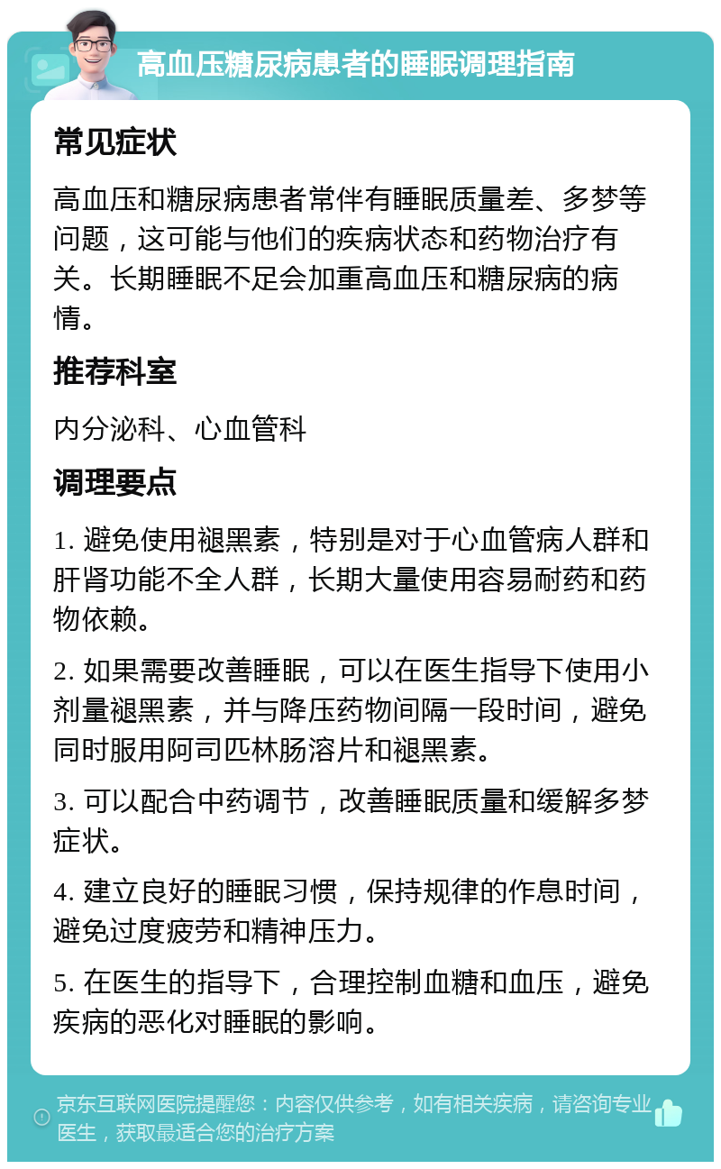 高血压糖尿病患者的睡眠调理指南 常见症状 高血压和糖尿病患者常伴有睡眠质量差、多梦等问题，这可能与他们的疾病状态和药物治疗有关。长期睡眠不足会加重高血压和糖尿病的病情。 推荐科室 内分泌科、心血管科 调理要点 1. 避免使用褪黑素，特别是对于心血管病人群和肝肾功能不全人群，长期大量使用容易耐药和药物依赖。 2. 如果需要改善睡眠，可以在医生指导下使用小剂量褪黑素，并与降压药物间隔一段时间，避免同时服用阿司匹林肠溶片和褪黑素。 3. 可以配合中药调节，改善睡眠质量和缓解多梦症状。 4. 建立良好的睡眠习惯，保持规律的作息时间，避免过度疲劳和精神压力。 5. 在医生的指导下，合理控制血糖和血压，避免疾病的恶化对睡眠的影响。