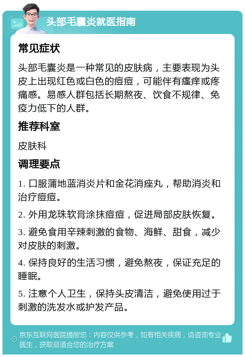 头部毛囊炎就医指南 常见症状 头部毛囊炎是一种常见的皮肤病，主要表现为头皮上出现红色或白色的痘痘，可能伴有瘙痒或疼痛感。易感人群包括长期熬夜、饮食不规律、免疫力低下的人群。 推荐科室 皮肤科 调理要点 1. 口服蒲地蓝消炎片和金花消痤丸，帮助消炎和治疗痘痘。 2. 外用龙珠软膏涂抹痘痘，促进局部皮肤恢复。 3. 避免食用辛辣刺激的食物、海鲜、甜食，减少对皮肤的刺激。 4. 保持良好的生活习惯，避免熬夜，保证充足的睡眠。 5. 注意个人卫生，保持头皮清洁，避免使用过于刺激的洗发水或护发产品。