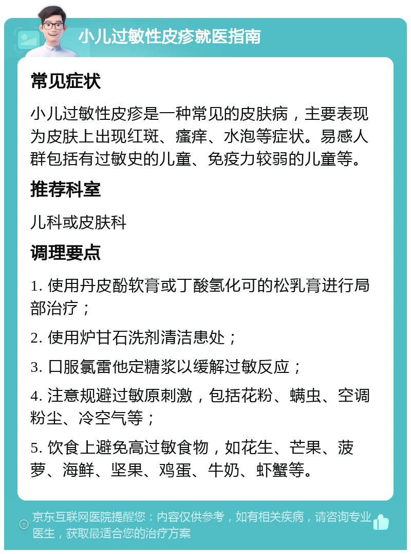 小儿过敏性皮疹就医指南 常见症状 小儿过敏性皮疹是一种常见的皮肤病，主要表现为皮肤上出现红斑、瘙痒、水泡等症状。易感人群包括有过敏史的儿童、免疫力较弱的儿童等。 推荐科室 儿科或皮肤科 调理要点 1. 使用丹皮酚软膏或丁酸氢化可的松乳膏进行局部治疗； 2. 使用炉甘石洗剂清洁患处； 3. 口服氯雷他定糖浆以缓解过敏反应； 4. 注意规避过敏原刺激，包括花粉、螨虫、空调粉尘、冷空气等； 5. 饮食上避免高过敏食物，如花生、芒果、菠萝、海鲜、坚果、鸡蛋、牛奶、虾蟹等。