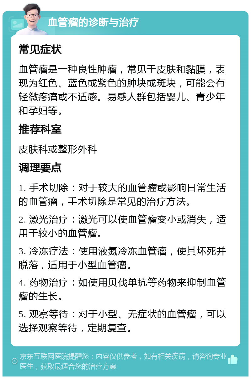 血管瘤的诊断与治疗 常见症状 血管瘤是一种良性肿瘤，常见于皮肤和黏膜，表现为红色、蓝色或紫色的肿块或斑块，可能会有轻微疼痛或不适感。易感人群包括婴儿、青少年和孕妇等。 推荐科室 皮肤科或整形外科 调理要点 1. 手术切除：对于较大的血管瘤或影响日常生活的血管瘤，手术切除是常见的治疗方法。 2. 激光治疗：激光可以使血管瘤变小或消失，适用于较小的血管瘤。 3. 冷冻疗法：使用液氮冷冻血管瘤，使其坏死并脱落，适用于小型血管瘤。 4. 药物治疗：如使用贝伐单抗等药物来抑制血管瘤的生长。 5. 观察等待：对于小型、无症状的血管瘤，可以选择观察等待，定期复查。