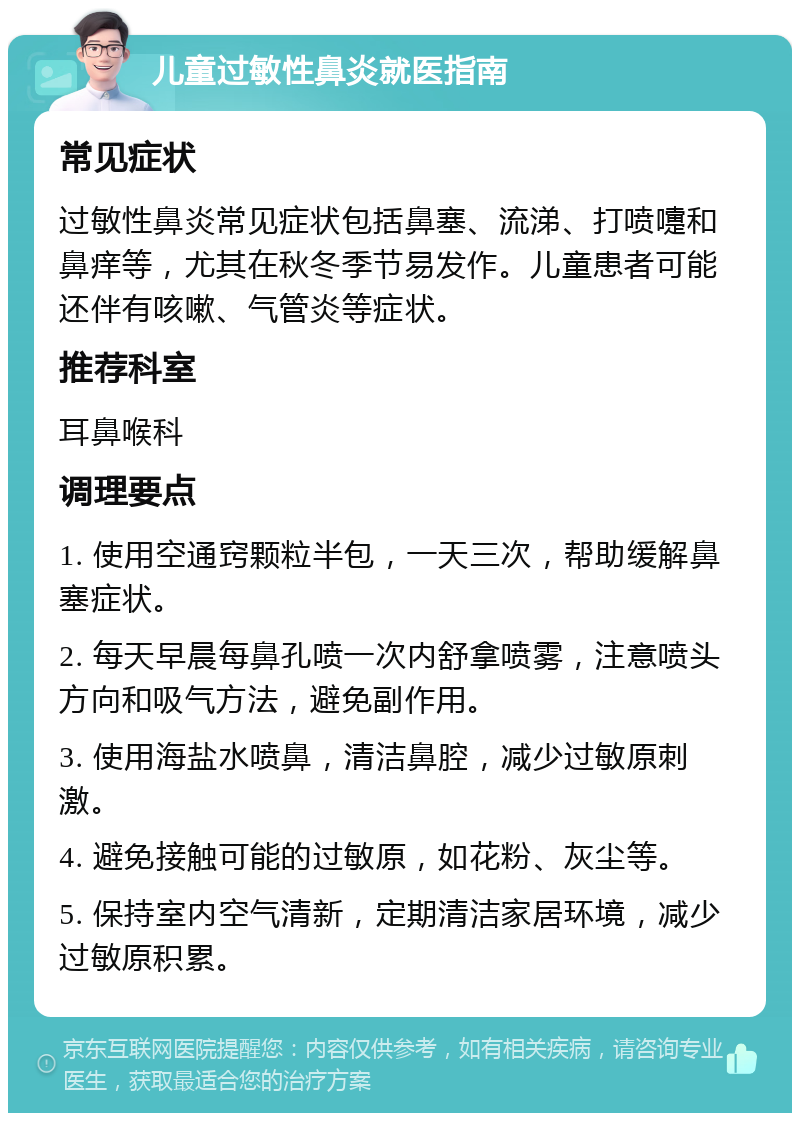 儿童过敏性鼻炎就医指南 常见症状 过敏性鼻炎常见症状包括鼻塞、流涕、打喷嚏和鼻痒等，尤其在秋冬季节易发作。儿童患者可能还伴有咳嗽、气管炎等症状。 推荐科室 耳鼻喉科 调理要点 1. 使用空通窍颗粒半包，一天三次，帮助缓解鼻塞症状。 2. 每天早晨每鼻孔喷一次内舒拿喷雾，注意喷头方向和吸气方法，避免副作用。 3. 使用海盐水喷鼻，清洁鼻腔，减少过敏原刺激。 4. 避免接触可能的过敏原，如花粉、灰尘等。 5. 保持室内空气清新，定期清洁家居环境，减少过敏原积累。