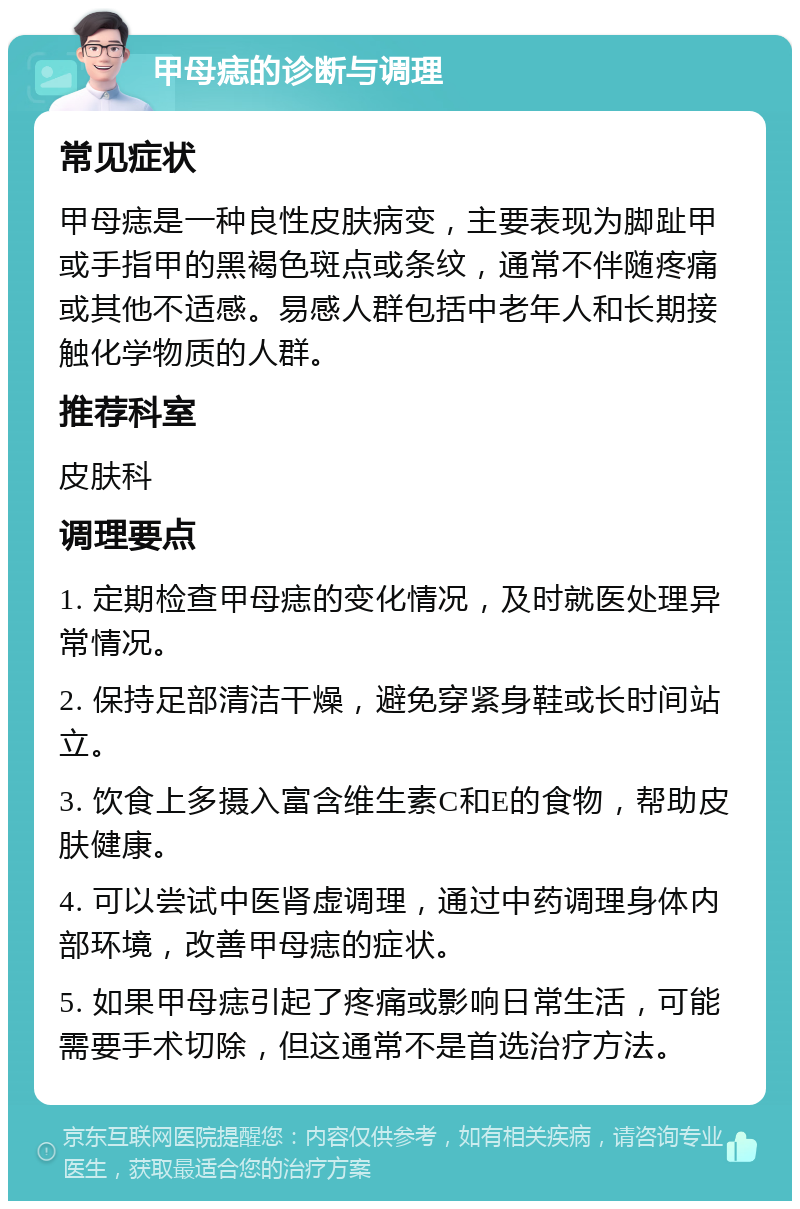 甲母痣的诊断与调理 常见症状 甲母痣是一种良性皮肤病变，主要表现为脚趾甲或手指甲的黑褐色斑点或条纹，通常不伴随疼痛或其他不适感。易感人群包括中老年人和长期接触化学物质的人群。 推荐科室 皮肤科 调理要点 1. 定期检查甲母痣的变化情况，及时就医处理异常情况。 2. 保持足部清洁干燥，避免穿紧身鞋或长时间站立。 3. 饮食上多摄入富含维生素C和E的食物，帮助皮肤健康。 4. 可以尝试中医肾虚调理，通过中药调理身体内部环境，改善甲母痣的症状。 5. 如果甲母痣引起了疼痛或影响日常生活，可能需要手术切除，但这通常不是首选治疗方法。