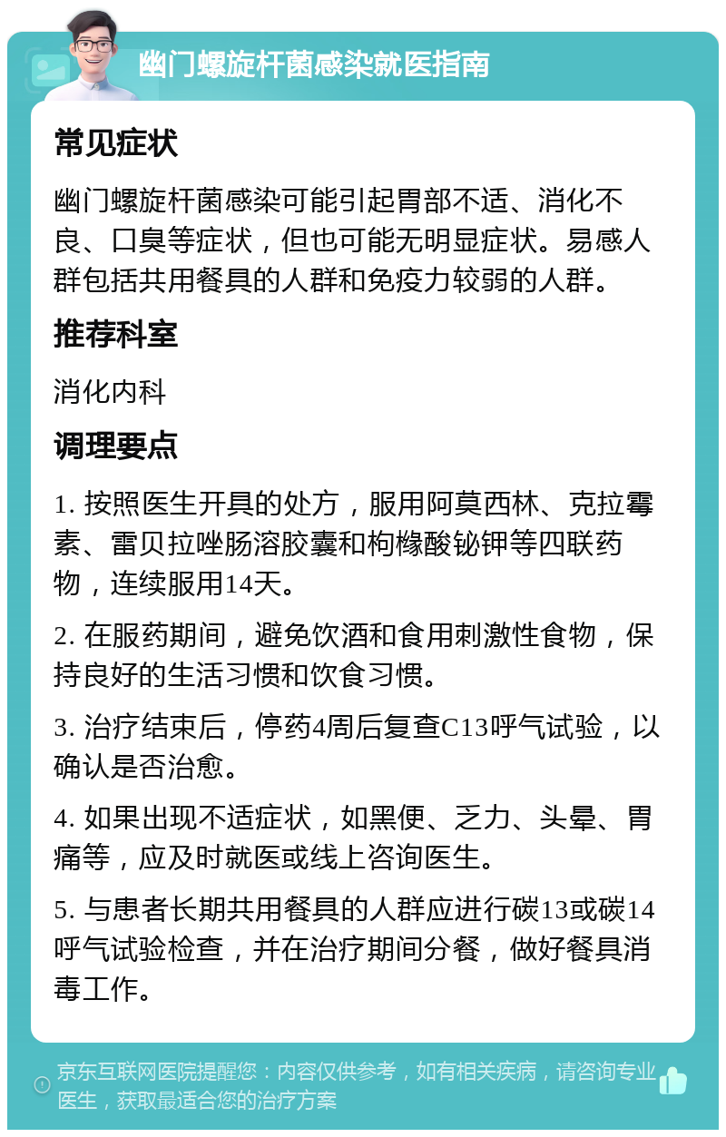 幽门螺旋杆菌感染就医指南 常见症状 幽门螺旋杆菌感染可能引起胃部不适、消化不良、口臭等症状，但也可能无明显症状。易感人群包括共用餐具的人群和免疫力较弱的人群。 推荐科室 消化内科 调理要点 1. 按照医生开具的处方，服用阿莫西林、克拉霉素、雷贝拉唑肠溶胶囊和枸橼酸铋钾等四联药物，连续服用14天。 2. 在服药期间，避免饮酒和食用刺激性食物，保持良好的生活习惯和饮食习惯。 3. 治疗结束后，停药4周后复查C13呼气试验，以确认是否治愈。 4. 如果出现不适症状，如黑便、乏力、头晕、胃痛等，应及时就医或线上咨询医生。 5. 与患者长期共用餐具的人群应进行碳13或碳14呼气试验检查，并在治疗期间分餐，做好餐具消毒工作。