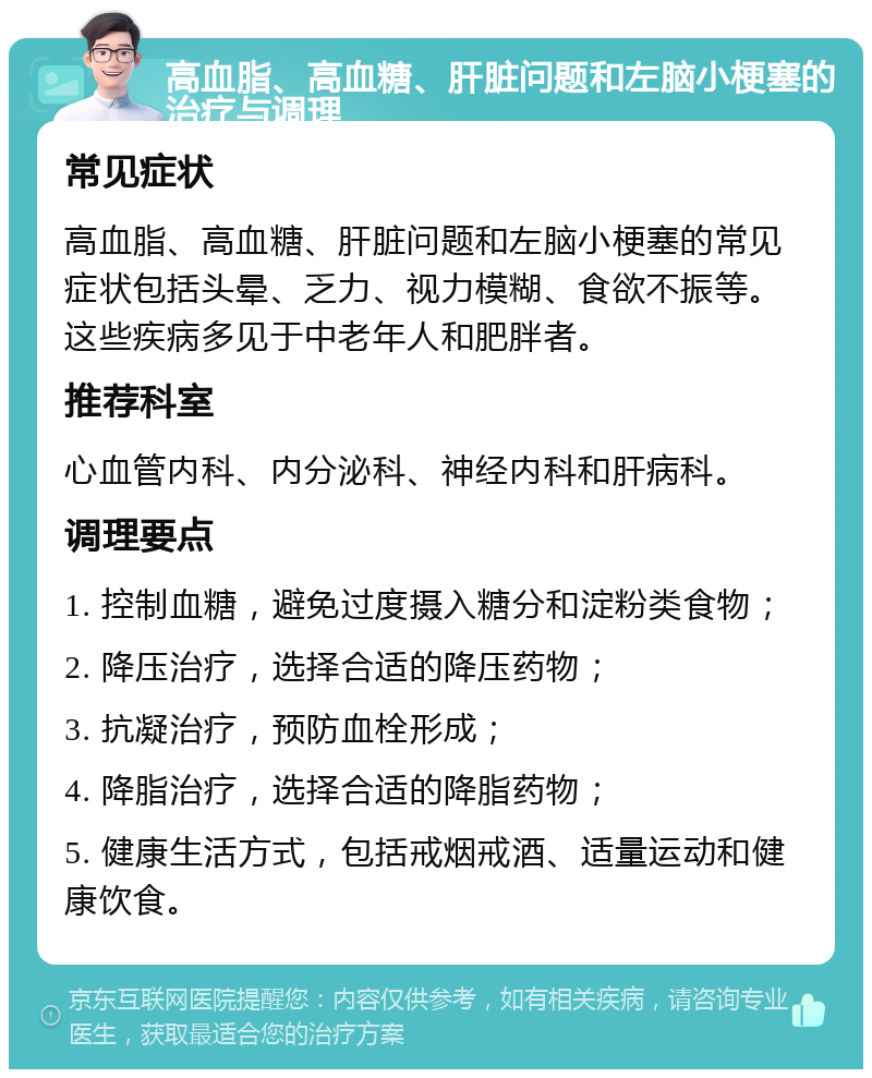 高血脂、高血糖、肝脏问题和左脑小梗塞的治疗与调理 常见症状 高血脂、高血糖、肝脏问题和左脑小梗塞的常见症状包括头晕、乏力、视力模糊、食欲不振等。这些疾病多见于中老年人和肥胖者。 推荐科室 心血管内科、内分泌科、神经内科和肝病科。 调理要点 1. 控制血糖，避免过度摄入糖分和淀粉类食物； 2. 降压治疗，选择合适的降压药物； 3. 抗凝治疗，预防血栓形成； 4. 降脂治疗，选择合适的降脂药物； 5. 健康生活方式，包括戒烟戒酒、适量运动和健康饮食。