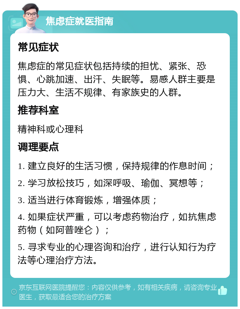 焦虑症就医指南 常见症状 焦虑症的常见症状包括持续的担忧、紧张、恐惧、心跳加速、出汗、失眠等。易感人群主要是压力大、生活不规律、有家族史的人群。 推荐科室 精神科或心理科 调理要点 1. 建立良好的生活习惯，保持规律的作息时间； 2. 学习放松技巧，如深呼吸、瑜伽、冥想等； 3. 适当进行体育锻炼，增强体质； 4. 如果症状严重，可以考虑药物治疗，如抗焦虑药物（如阿普唑仑）； 5. 寻求专业的心理咨询和治疗，进行认知行为疗法等心理治疗方法。