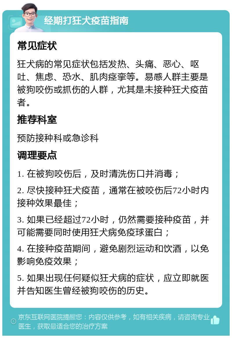 经期打狂犬疫苗指南 常见症状 狂犬病的常见症状包括发热、头痛、恶心、呕吐、焦虑、恐水、肌肉痉挛等。易感人群主要是被狗咬伤或抓伤的人群，尤其是未接种狂犬疫苗者。 推荐科室 预防接种科或急诊科 调理要点 1. 在被狗咬伤后，及时清洗伤口并消毒； 2. 尽快接种狂犬疫苗，通常在被咬伤后72小时内接种效果最佳； 3. 如果已经超过72小时，仍然需要接种疫苗，并可能需要同时使用狂犬病免疫球蛋白； 4. 在接种疫苗期间，避免剧烈运动和饮酒，以免影响免疫效果； 5. 如果出现任何疑似狂犬病的症状，应立即就医并告知医生曾经被狗咬伤的历史。