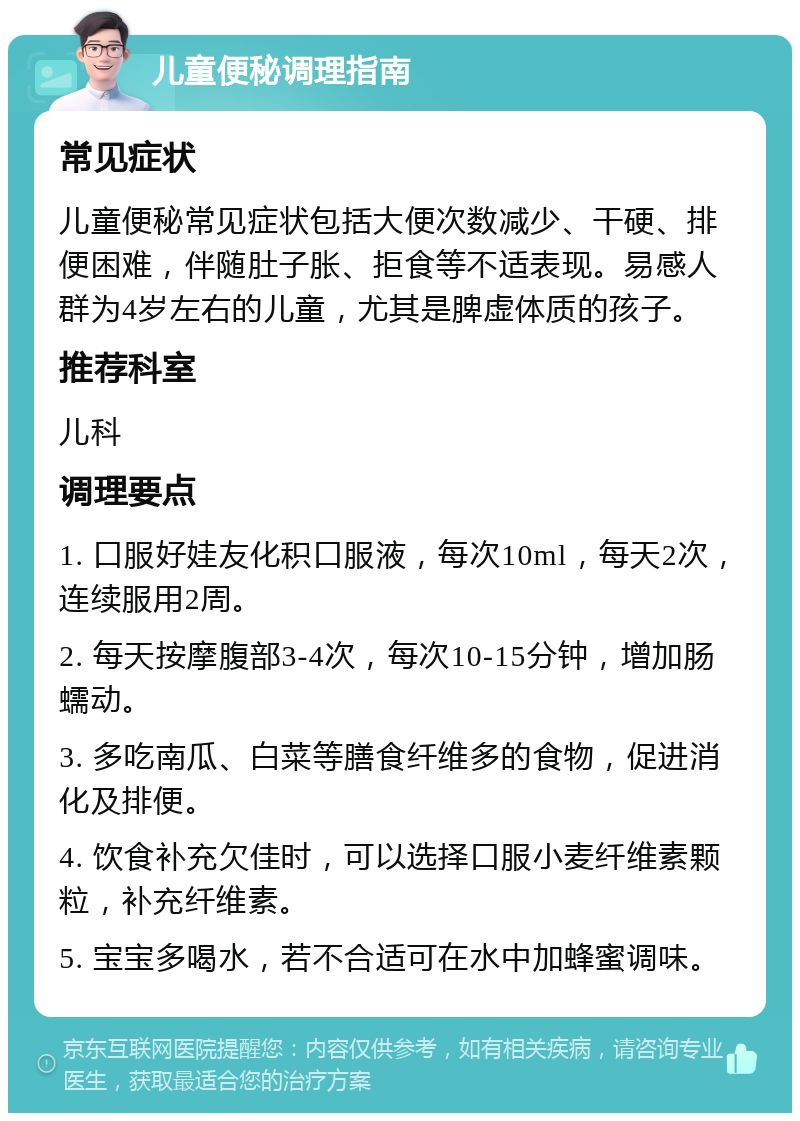 儿童便秘调理指南 常见症状 儿童便秘常见症状包括大便次数减少、干硬、排便困难，伴随肚子胀、拒食等不适表现。易感人群为4岁左右的儿童，尤其是脾虚体质的孩子。 推荐科室 儿科 调理要点 1. 口服好娃友化积口服液，每次10ml，每天2次，连续服用2周。 2. 每天按摩腹部3-4次，每次10-15分钟，增加肠蠕动。 3. 多吃南瓜、白菜等膳食纤维多的食物，促进消化及排便。 4. 饮食补充欠佳时，可以选择口服小麦纤维素颗粒，补充纤维素。 5. 宝宝多喝水，若不合适可在水中加蜂蜜调味。