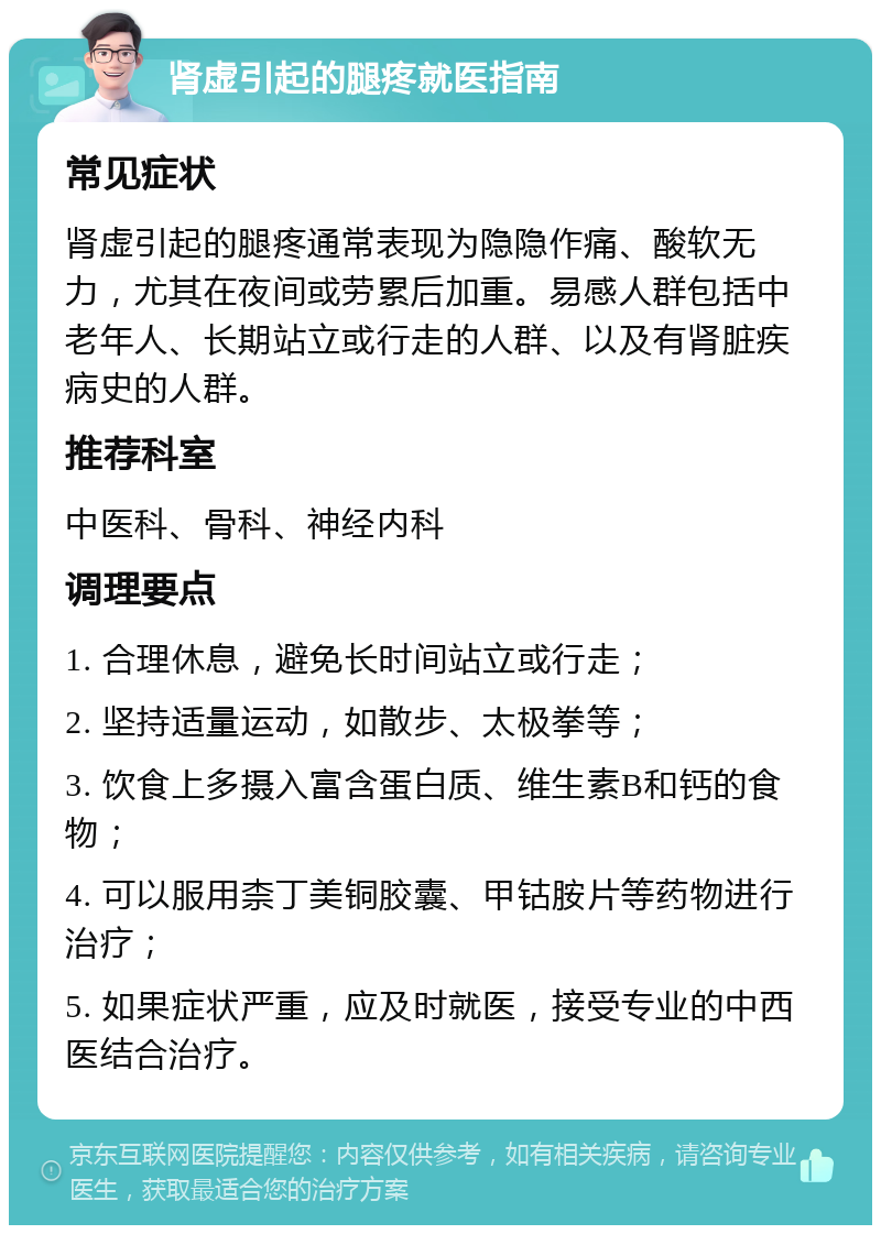 肾虚引起的腿疼就医指南 常见症状 肾虚引起的腿疼通常表现为隐隐作痛、酸软无力，尤其在夜间或劳累后加重。易感人群包括中老年人、长期站立或行走的人群、以及有肾脏疾病史的人群。 推荐科室 中医科、骨科、神经内科 调理要点 1. 合理休息，避免长时间站立或行走； 2. 坚持适量运动，如散步、太极拳等； 3. 饮食上多摄入富含蛋白质、维生素B和钙的食物； 4. 可以服用柰丁美铜胶囊、甲钴胺片等药物进行治疗； 5. 如果症状严重，应及时就医，接受专业的中西医结合治疗。